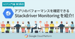 【GCP入門編・第16回】アプリのパフォーマンスを視覚的に確認できる Stackdriver Monitoring を紹介！