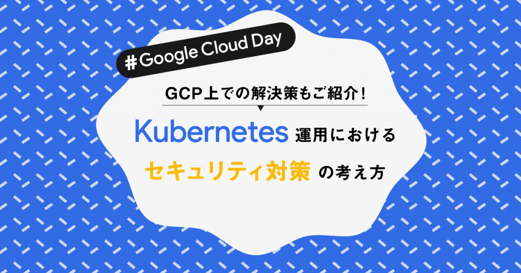 GCP上での解決策もご紹介！Kubernetes運用におけるセキュリティ対策の考え方