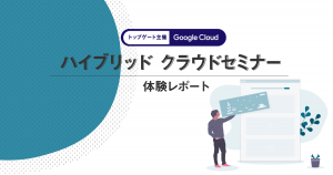 【トップゲート 主催】Google Cloud ハイブリッド クラウドセミナー体験レポート
