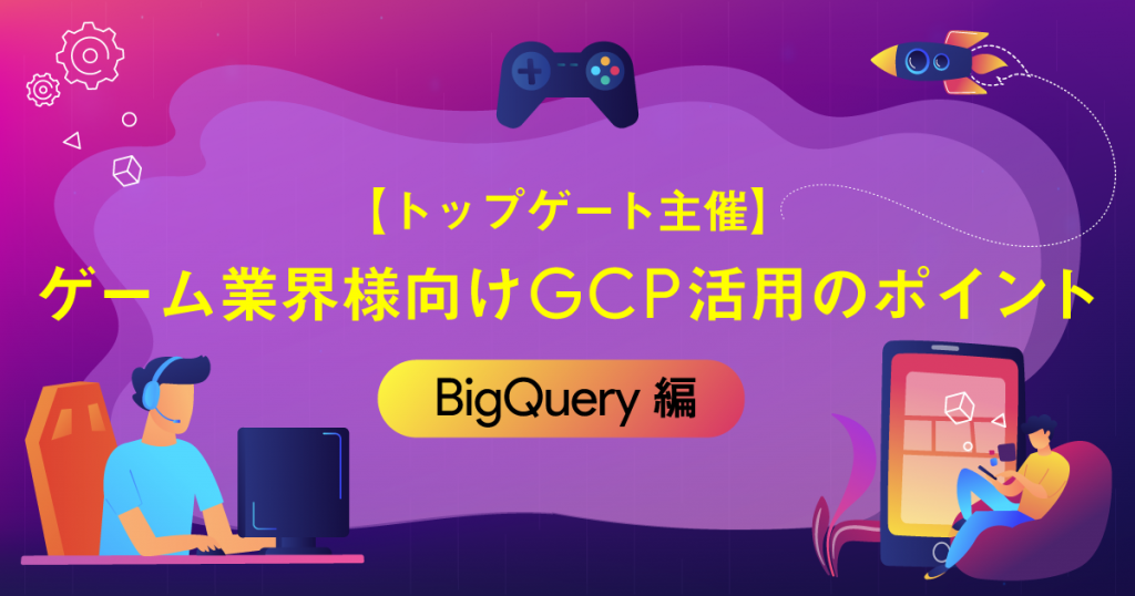【トップゲート主催】ゲーム業界様向けGCP活用のポイント 〜BigQuery編〜
