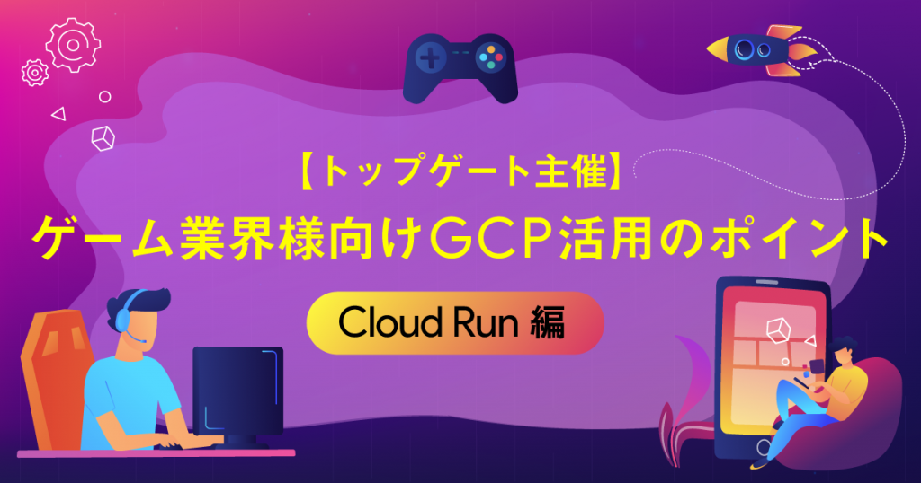 【トップゲート主催】ゲーム業界様向けGCP活用のポイント 〜Cloud Run編〜