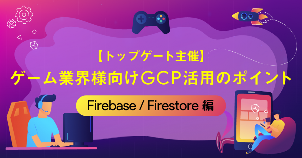 【トップゲート主催】ゲーム業界様向けGCP活用のポイント〜Firebase / Firestore編〜