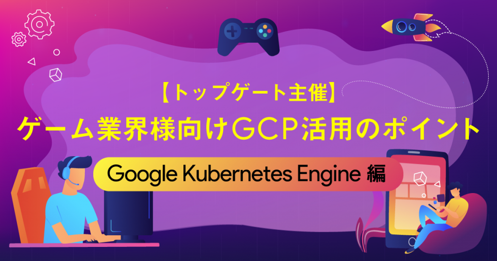 【トップゲート主催】ゲーム業界様向けGCP活用のポイント 〜Google Kubernetes Engine編〜