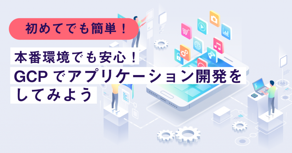 初めてでも簡単！本番環境でも安心！GCPでアプリケーションを開発してみよう！