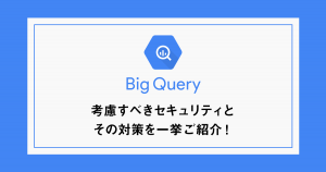 BigQueryで考慮すべきセキュリティとその対策を一挙ご紹介！