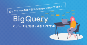 ビッグデータの保存先はGoogle Cloudで決まり！ BigQueryでデータを管理・分析のすすめ
