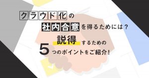 クラウド化の社内合意を得るためには？説得するための5つのポイントをご紹介！