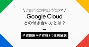 フロントエンドエンジニアのGoogle Cloudとの付き合い方とは？学習範囲や学習順まで徹底解説