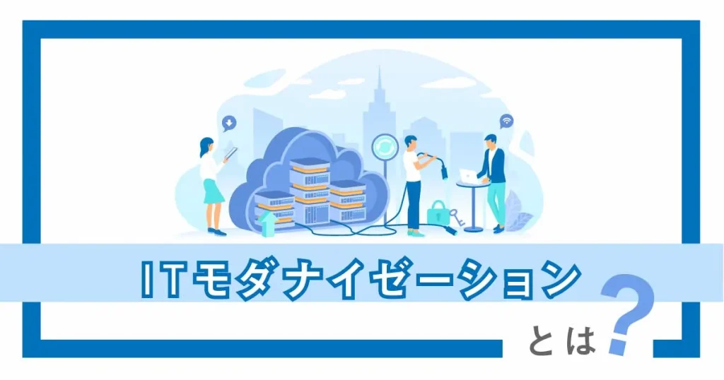 IT モダナイゼーションとは？種類、メリット、実現するためのポイントまで徹底解説！