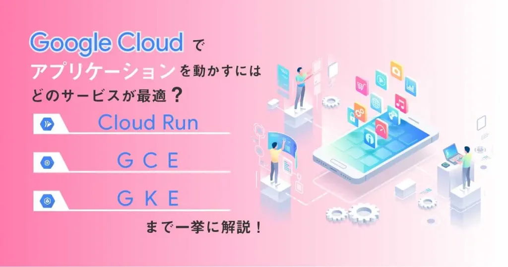 Google Cloud （ GCP ）でアプリケーションを動かすにはどのサービスが最適？ Cloud Run 、 GCE 、 GKE まで一挙に解説！