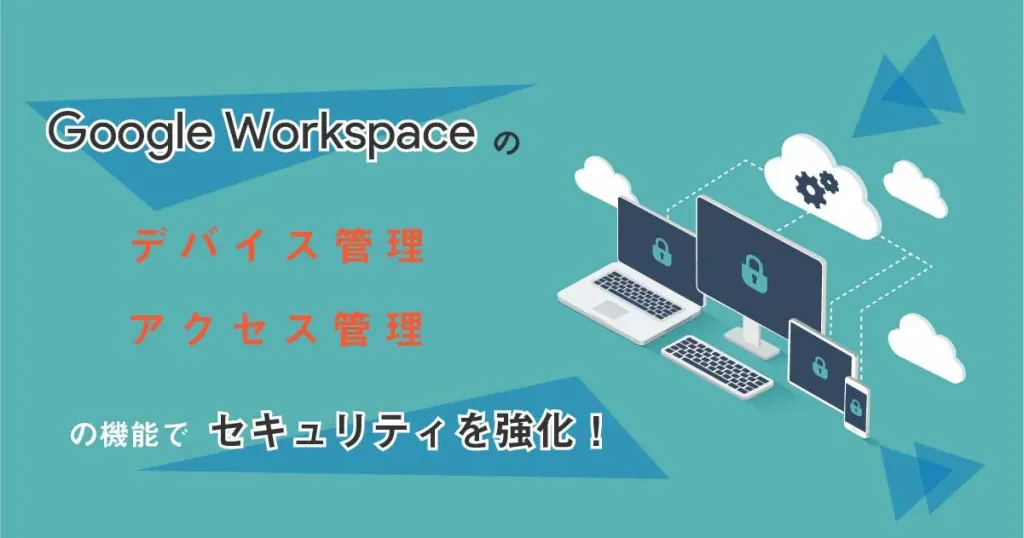 こんなことまでできるの？ Google Workspace のデバイス管理、アクセス管理の機能でセキュリティを強化！