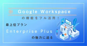 Google Workspace の機能をフル活用！最上位プラン Enterprise Plus の魅力に迫る