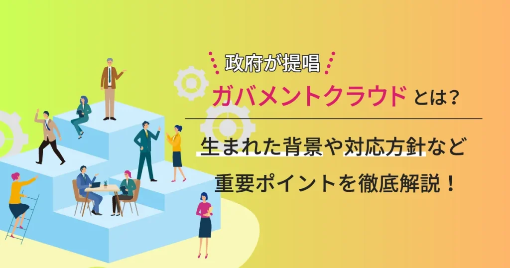 政府が提唱するガバメントクラウドとは？生まれた背景や対応方針など重要ポイントを徹底解説！