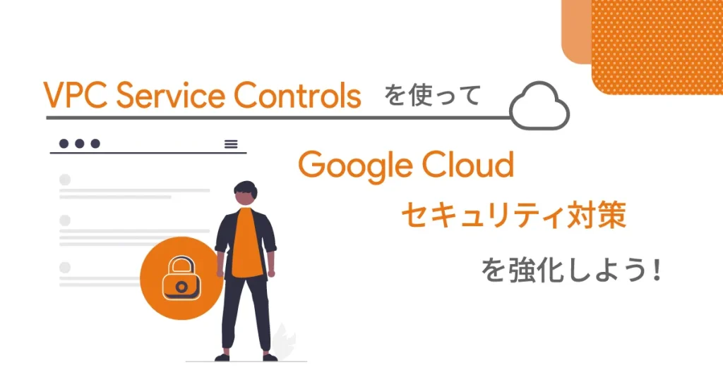 VPC Service Controlsを使ってGoogle Cloud セキュリティ対策を強化しよう！