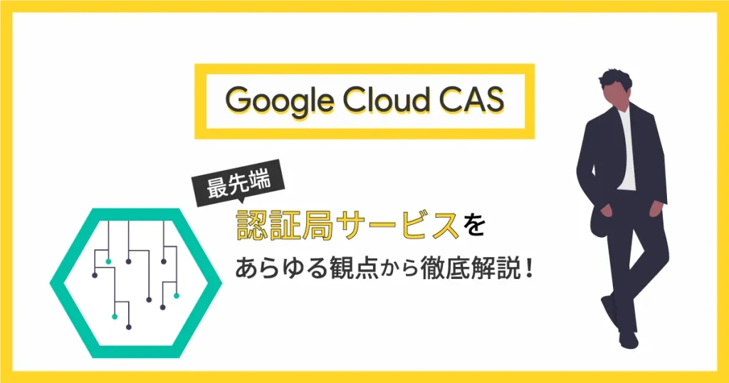 Google Cloud CAS とは？最先端の認証局サービスをあらゆる観点から徹底解説！