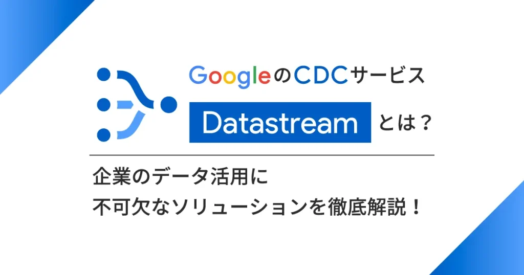Google の CDC サービス「 Datastream 」とは？企業のデータ活用に不可欠なソリューションを徹底解説！
