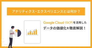 アナリティクス・エクスペリエンスとは何か？ Google Cloud （GCP）を活用したデータの価値化を徹底解説！