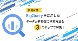 【事例付き】 BigQuery を活用したデータ分析基盤の構築方法を3ステップで解説！
