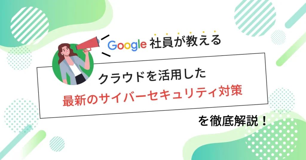 Google 社員が教えるクラウドを活用した最新のサイバーセキュリティ対策を徹底解説！