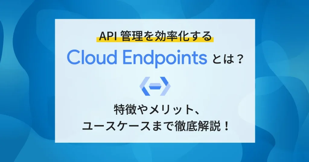 API 管理を効率化する Cloud Endpoints とは？特徴やメリット、ユースケースまで徹底解説！