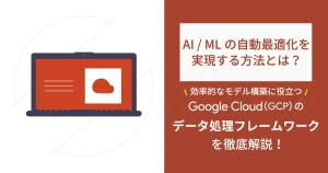 AI / ML の自動最適化を実現する方法とは？ 効率的なモデル構築に役立つ Google Cloud （GCP）のデータ処理フレームワークを徹底解説！