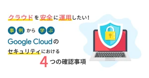 クラウドを安全に運用したい！事例から学ぶ「 Google Cloud （GCP）のセキュリティにおける4つの確認事項」とは？