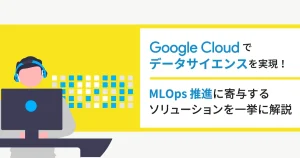 Google Cloud （GCP）でデータサイエンスを実現！ MLOps 推進に寄与するソリューションを一挙に解説