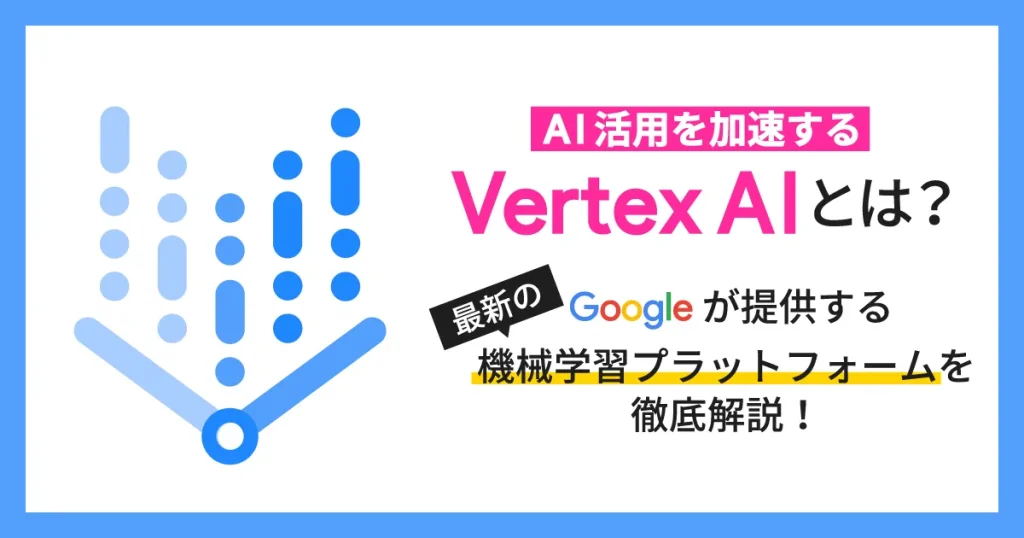 AI 活用を加速する Vertex AI とは？ Google が提供する最新の機械学習プラットフォームを徹底解説！
